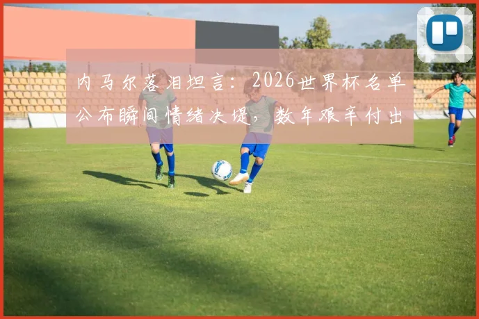 内马尔落泪坦言：2026世界杯名单公布瞬间情绪决堤，数年艰辛付出终得回报