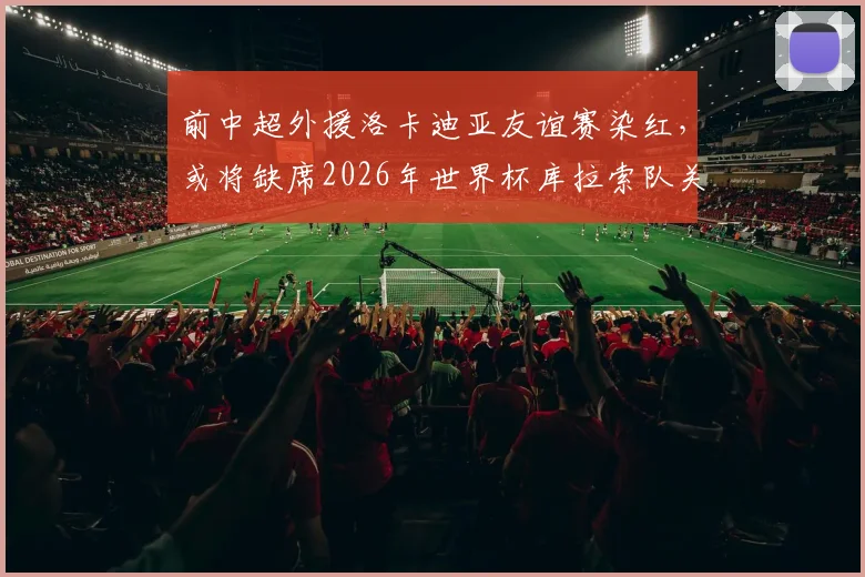 前中超外援洛卡迪亚友谊赛染红，或将缺席2026年世界杯库拉索队关键首战，详细解读停赛影响