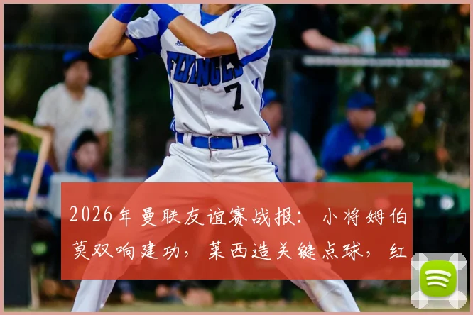 2026年曼联友谊赛战报：小将姆伯莫双响建功，莱西造关键点球，红魔2-1逆转马竞全程回顾