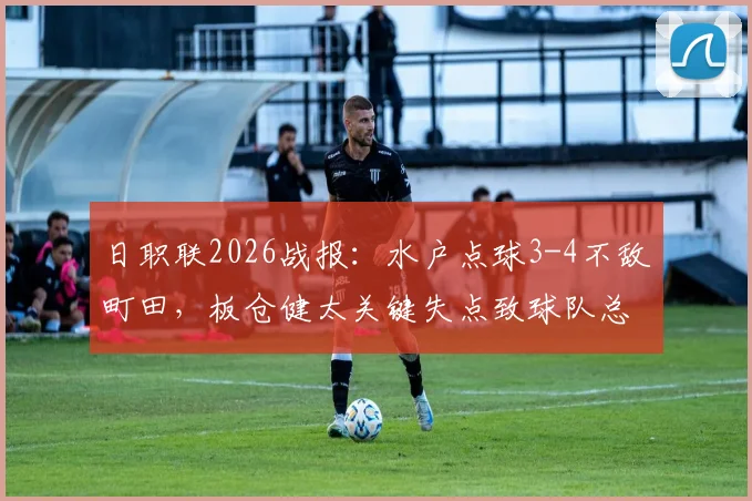 日职联2026战报:水户点球3-4不敌町田,板仓健太关键失点致球队总比分5-6出局,附赛事全程回顾与战术分析