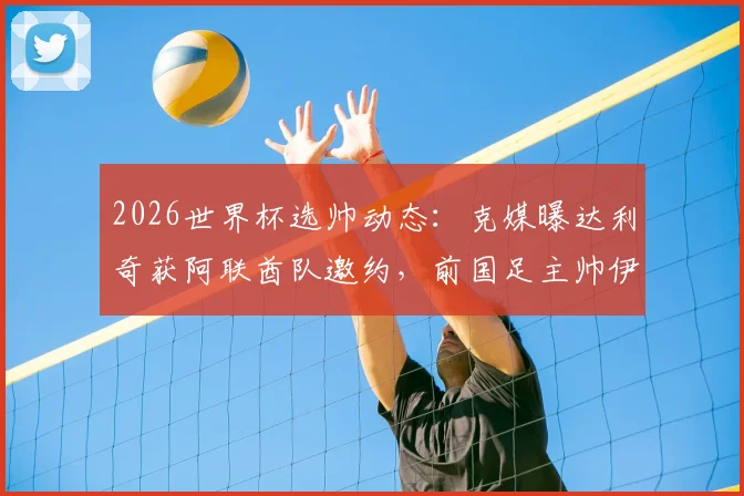 2026世界杯选帅动态：克媒曝达利奇获阿联酋队邀约，前国足主帅伊万或随行加盟