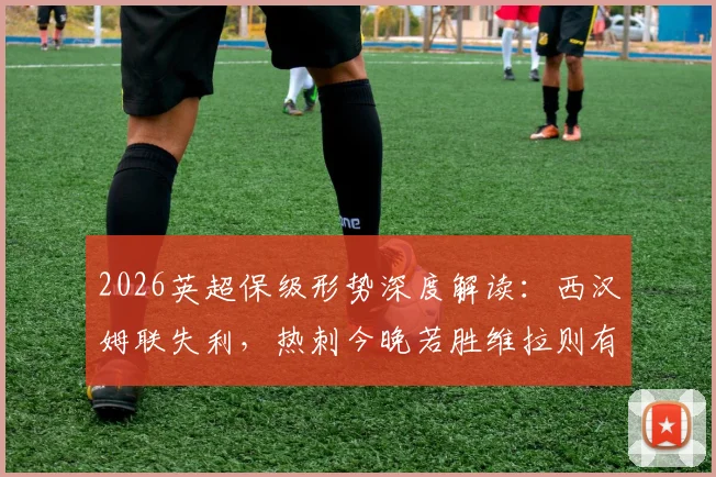 2026英超保级形势深度解读：西汉姆联失利，热刺今晚若胜维拉则有望暂时脱离降级区，附最新积分榜分析