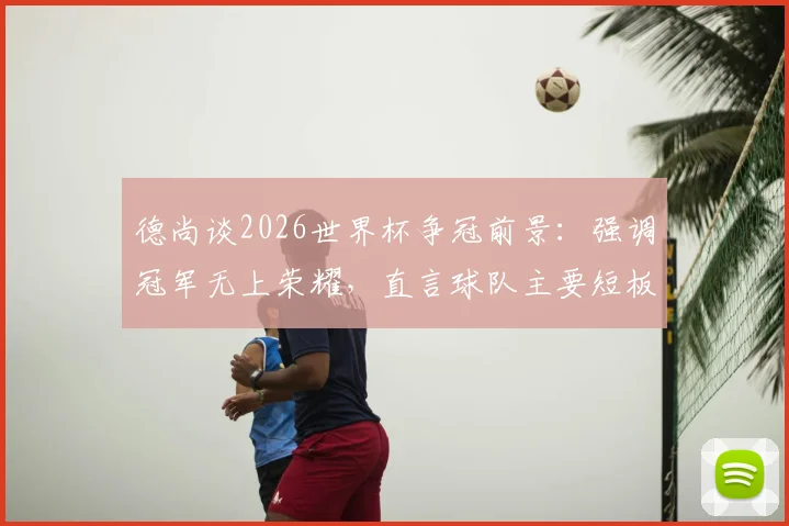 德尚谈2026世界杯争冠前景：强调冠军无上荣耀，直言球队主要短板在于大赛经验不足