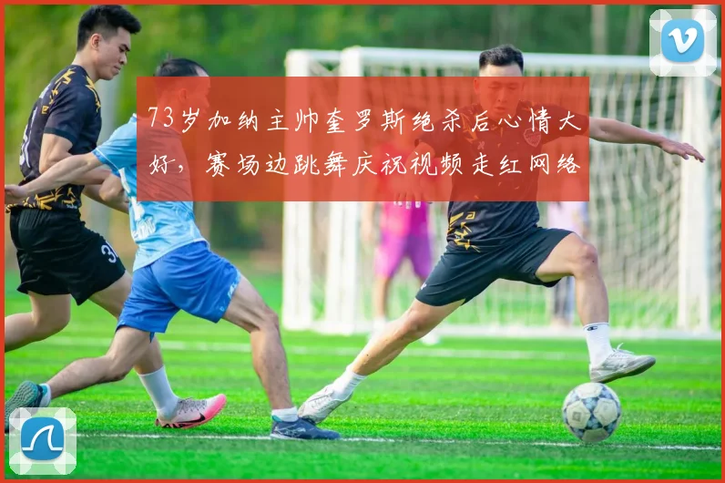 73岁加纳主帅奎罗斯绝杀后心情大好,赛场边跳舞庆祝视频走红网络,盘点那些老帅的激情瞬间