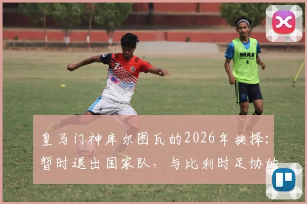 皇马门神库尔图瓦的2026年抉择：暂时退出国家队，与比利时足协的谈判成关键
