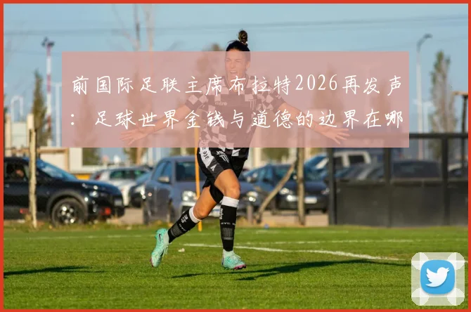 前国际足联主席布拉特2026再发声:足球世界金钱与道德的边界在哪里?