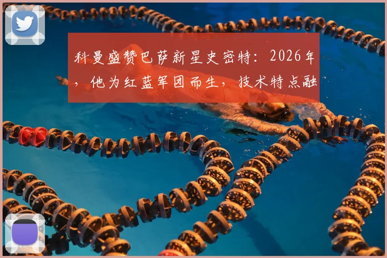 科曼盛赞巴萨新星史密特：2026年，他为红蓝军团而生，技术特点融合德容与佩德里未来可期