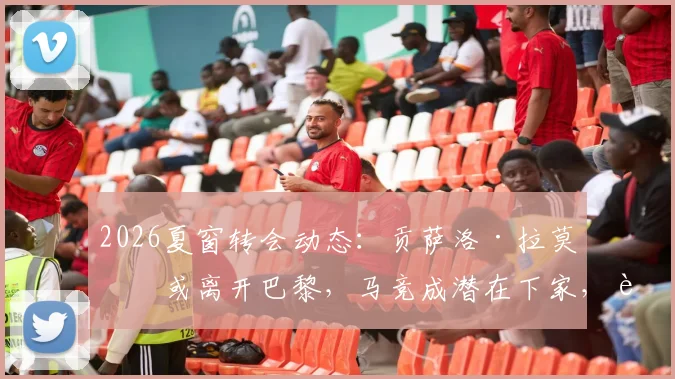 2026夏窗转会动态：贡萨洛·拉莫斯或离开巴黎，马竞成潜在下家，转会身价与前景深度探讨