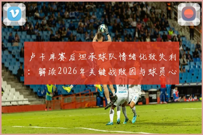 卢卡库赛后坦承球队情绪化致失利：解读2026年关键战败因与球员心态管理重要性