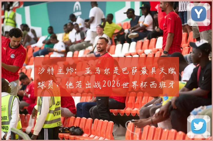 沙特主帅:亚马尔是巴萨最具天赋球员,他若出战2026世界杯西班牙队将完全不同