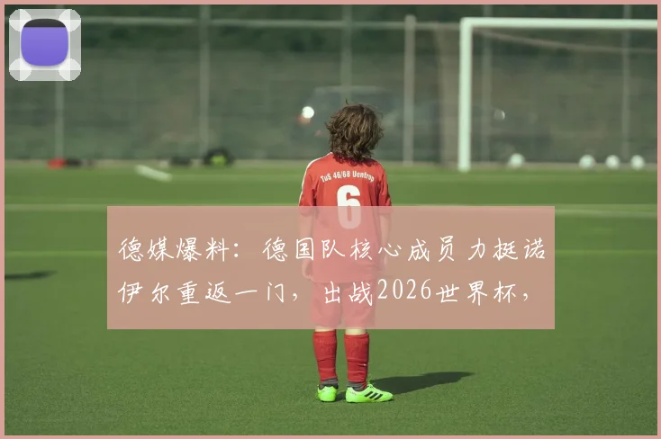 德媒爆料：德国队核心成员力挺诺伊尔重返一门，出战2026世界杯，门将之争悬念再起