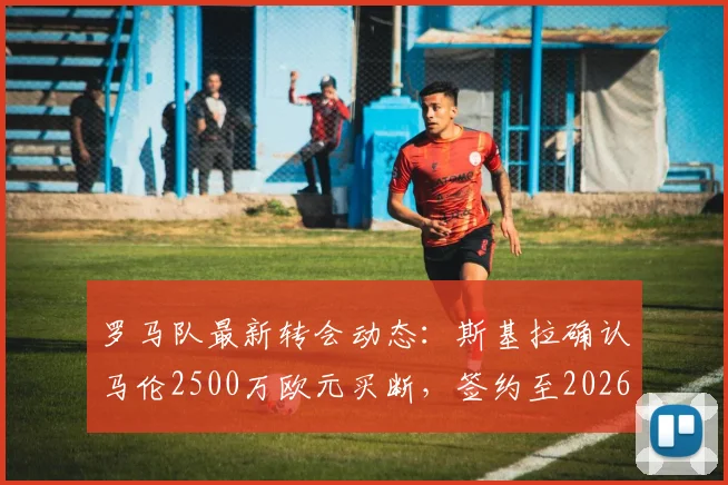 罗马队最新转会动态:斯基拉确认马伦2500万欧元买断,签约至2026,球迷必看
