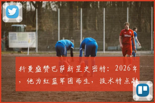 科曼盛赞巴萨新星史密特：2026年，他为红蓝军团而生，技术特点融合德容与佩德里未来可期