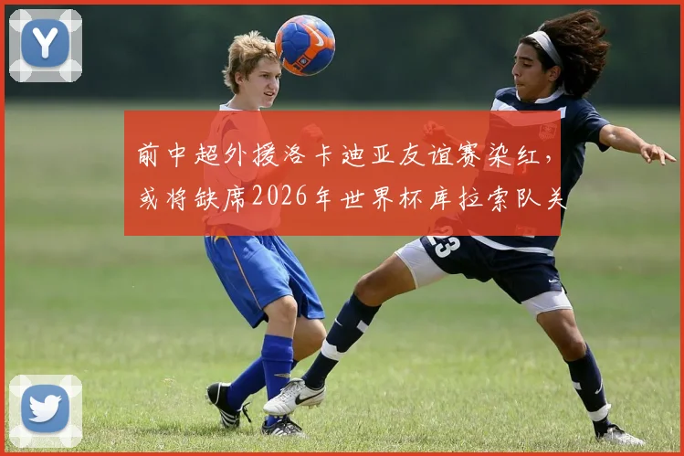 前中超外援洛卡迪亚友谊赛染红,或将缺席2026年世界杯库拉索队关键首战,详细解读停赛影响