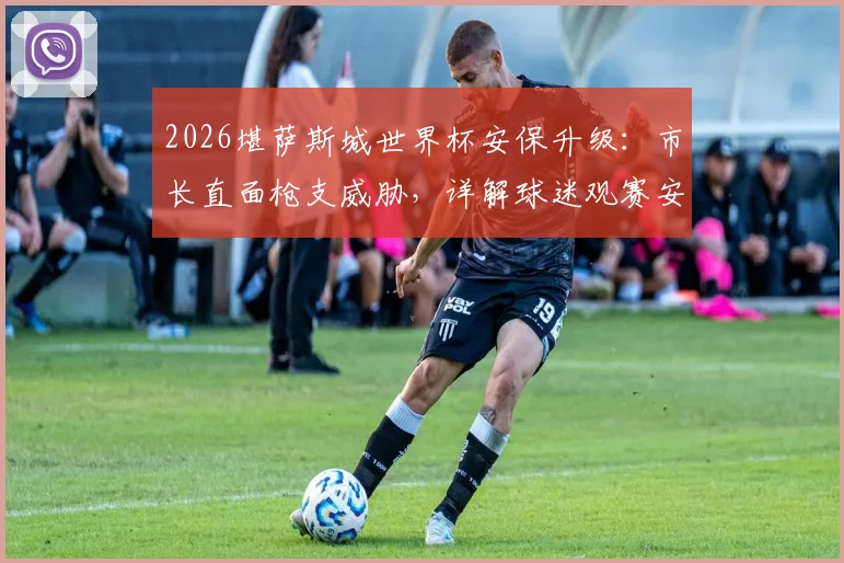 2026堪萨斯城世界杯安保升级:市长直面枪支威胁,详解球迷观赛安全与城市保障措施