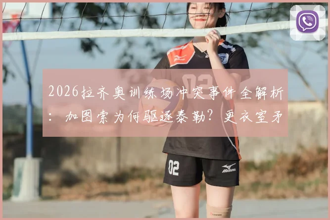 2026拉齐奥训练场冲突事件全解析：加图索为何驱逐泰勒？更衣室矛盾与球队未来走向深度探讨