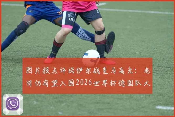 图片报点评诺伊尔战皇马高光：老将仍有望入围2026世界杯德国队大名单，附门将位置竞争前景深度解析