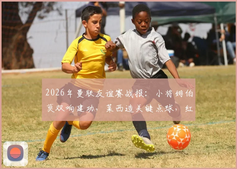 2026年曼联友谊赛战报：小将姆伯莫双响建功，莱西造关键点球，红魔2-1逆转马竞全程回顾