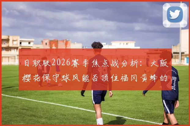 日职联2026赛季焦点战分析：大阪樱花保守球风能否顶住福冈黄蜂的逆转攻势？两大战术风格深度对比