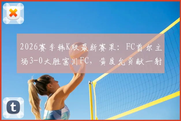 2026赛季韩K联最新赛果：FC首尔主场3-0大胜富川FC，黄度允贡献一射一传全场最佳