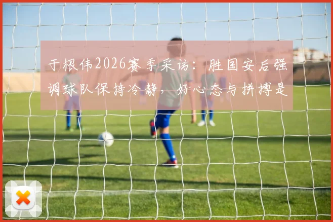 于根伟2026赛季采访：胜国安后强调球队保持冷静，好心态与拼搏是赢球关键