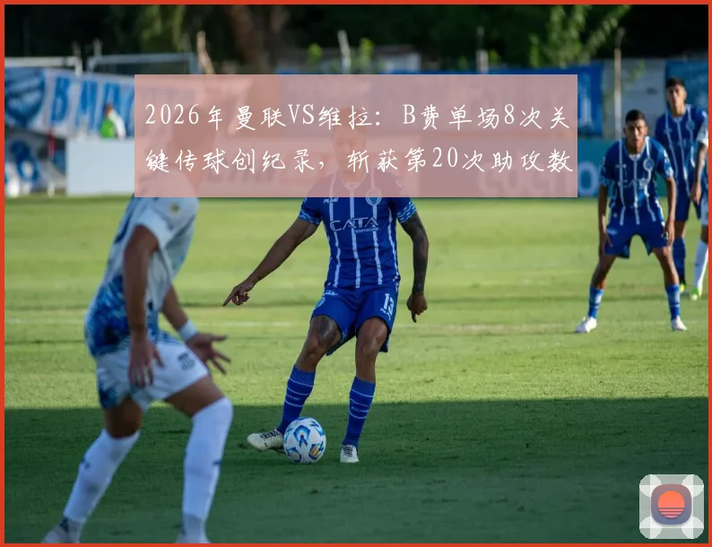 2026年曼联VS维拉：B费单场8次关键传球创纪录，斩获第20次助攻数据分析与战术解读