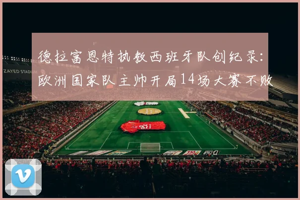 德拉富恩特执教西班牙队创纪录：欧洲国家队主帅开局14场大赛不败第一人，2026年欧洲杯前景分析