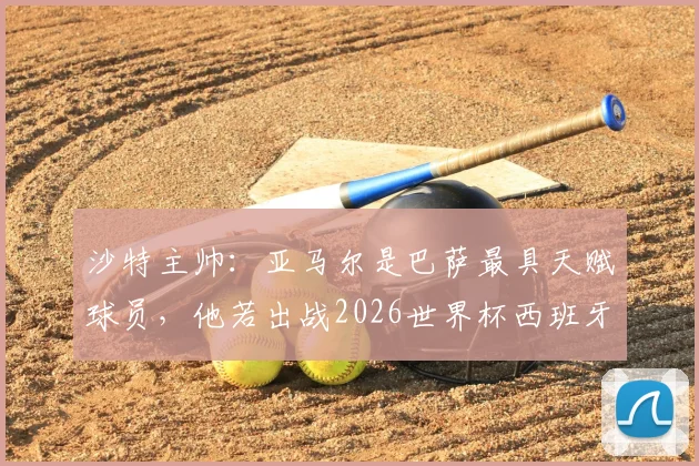 沙特主帅：亚马尔是巴萨最具天赋球员，他若出战2026世界杯西班牙队将完全不同