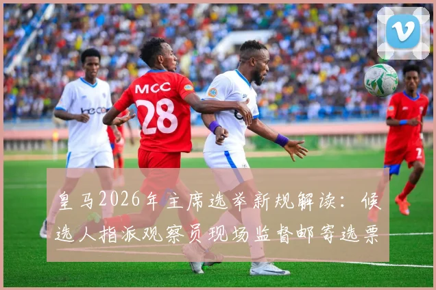 皇马2026年主席选举新规解读：候选人指派观察员现场监督邮寄选票，确保选举公正透明