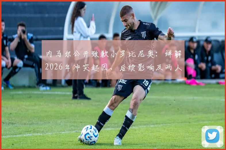 内马尔公开致歉小罗比尼奥：详解2026年冲突起因、后续影响及两人真实关系