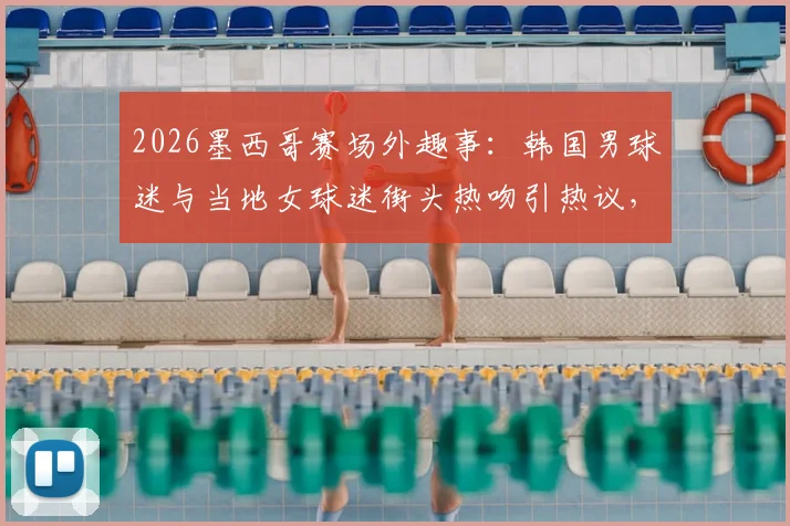 2026墨西哥赛场外趣事：韩国男球迷与当地女球迷街头热吻引热议，这是来看球的吗？