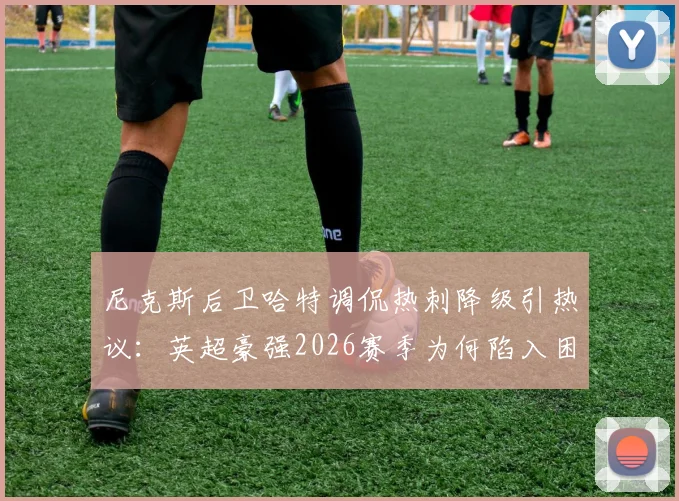 尼克斯后卫哈特调侃热刺降级引热议：英超豪强2026赛季为何陷入困境？跨界吐槽背后的足球篮球梗全解析