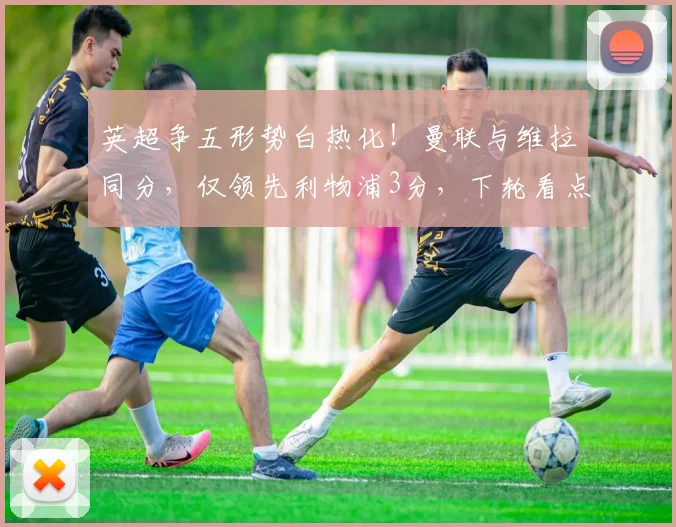英超争五形势白热化！曼联与维拉同分，仅领先利物浦3分，下轮看点解析