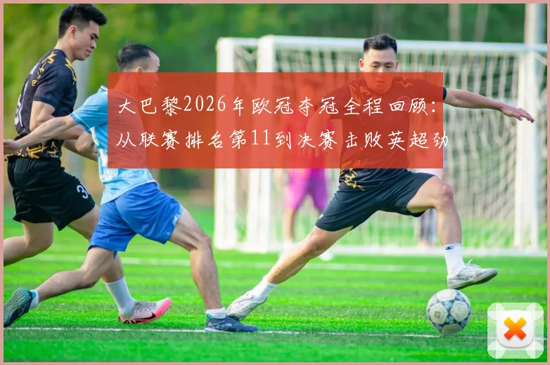大巴黎2026年欧冠夺冠全程回顾:从联赛排名第11到决赛击败英超劲旅的逆袭之路