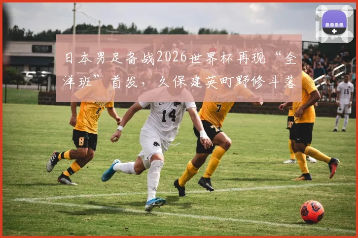 日本男足备战2026世界杯再现“全洋班”首发,久保建英町野修斗落选引热议:森保一战术变革深度解析