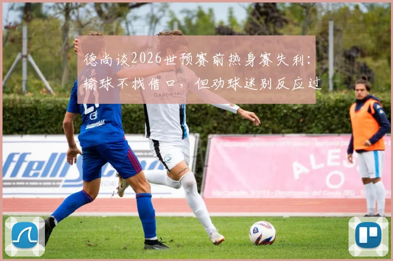 德尚谈2026世预赛前热身赛失利:输球不找借口,但劝球迷别反应过度,点出球队三大问题