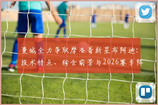 曼城全力争取摩洛哥新星布阿迪：技术特点、转会前景与2026赛季阵容适配性分析