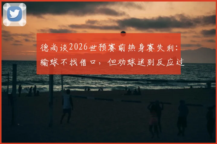 德尚谈2026世预赛前热身赛失利：输球不找借口，但劝球迷别反应过度，点出球队三大问题