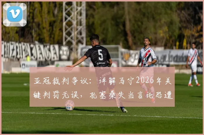 亚冠裁判争议：详解马宁2026年关键判罚无误，孔塞桑失当言论恐遭亚足联追罚