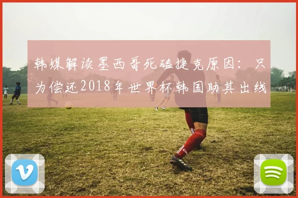 韩媒解读墨西哥死磕捷克原因：只为偿还2018年世界杯韩国助其出线旧恩？球迷热议足球报恩论