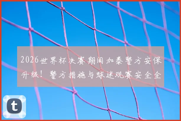 2026世界杯决赛期间加泰警方安保升级！警方措施与球迷观赛安全全解析