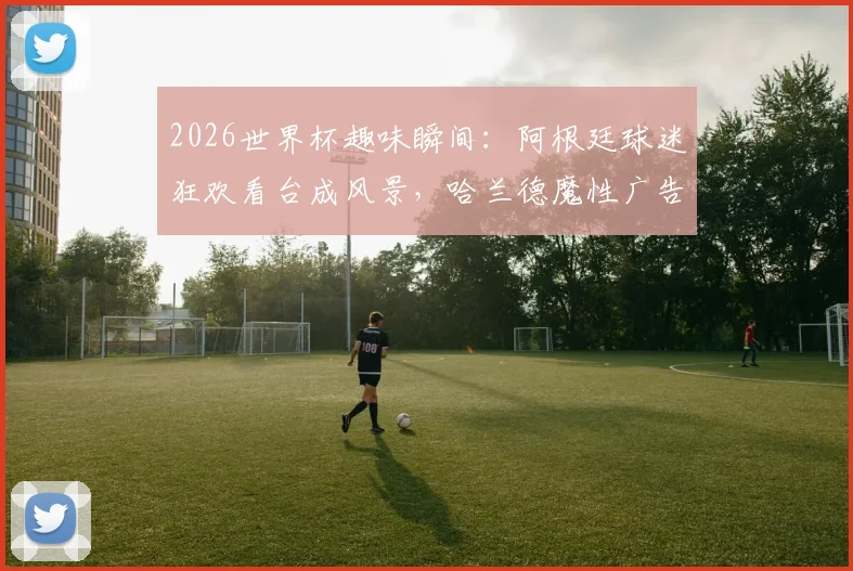 2026世界杯趣味瞬间：阿根廷球迷狂欢看台成风景，哈兰德魔性广告引热议