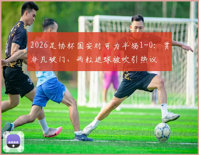 2026足协杯国安对可为半场1-0：贾非凡破门，两粒进球被吹引热议