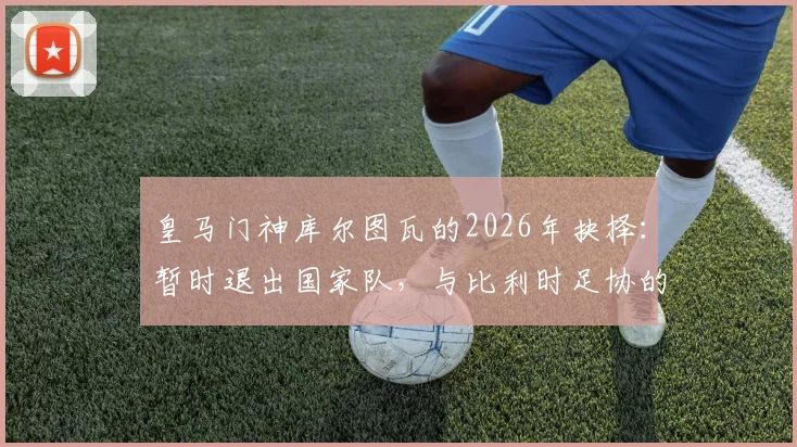 皇马门神库尔图瓦的2026年抉择：暂时退出国家队，与比利时足协的谈判成关键