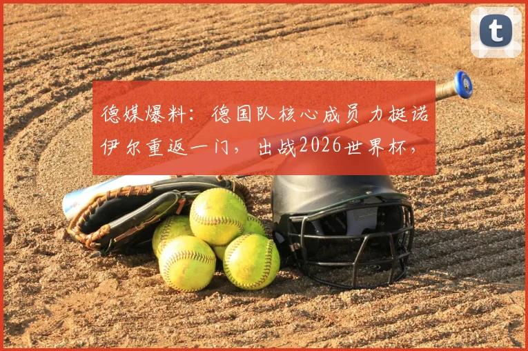 德媒爆料:德国队核心成员力挺诺伊尔重返一门,出战2026世界杯,门将之争悬念再起