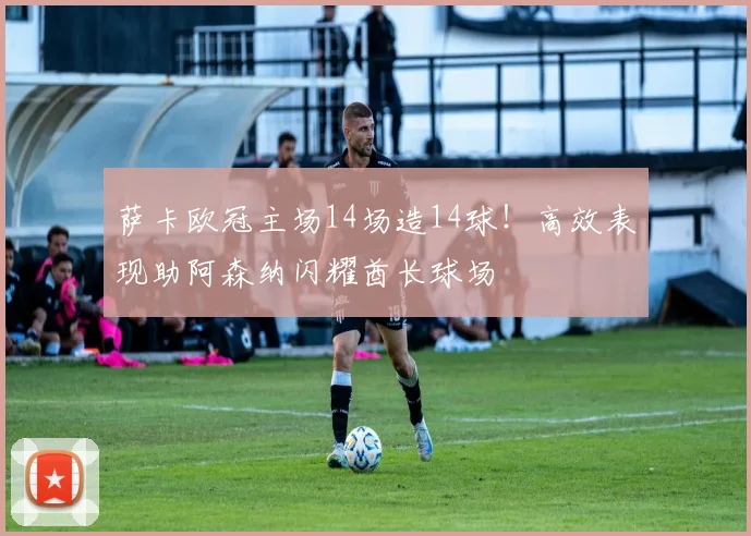 萨卡欧冠主场14场造14球！高效表现助阿森纳闪耀酋长球场