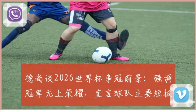 德尚谈2026世界杯争冠前景：强调冠军无上荣耀，直言球队主要短板在于大赛经验不足