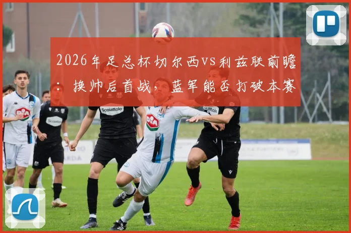 2026年足总杯切尔西vs利兹联前瞻:换帅后首战,蓝军能否打破本赛季交锋不胜魔咒?