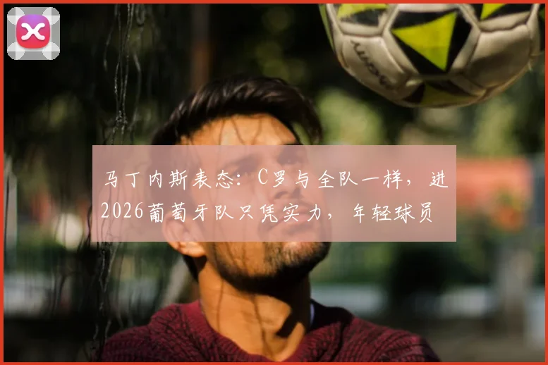 马丁内斯表态：C罗与全队一样，进2026葡萄牙队只凭实力，年轻球员迎来机会