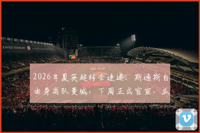 2026年夏英超转会速递：斯通斯自由身离队曼城，下周正式官宣，瓜帅布局早有预兆